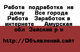 Работа (подработка) на дому   - Все города Работа » Заработок в интернете   . Амурская обл.,Зейский р-н